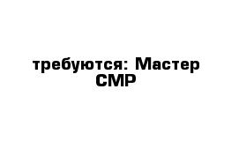  требуются: Мастер СМР